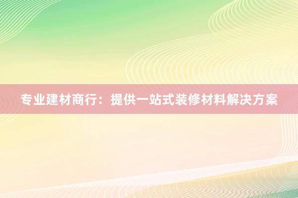 专业建材商行：提供一站式装修材料解决方案