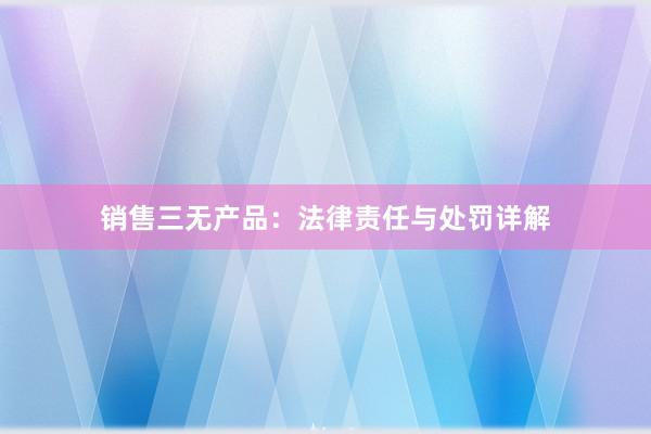 销售三无产品：法律责任与处罚详解