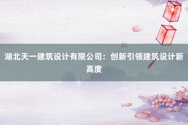 湖北天一建筑设计有限公司：创新引领建筑设计新高度